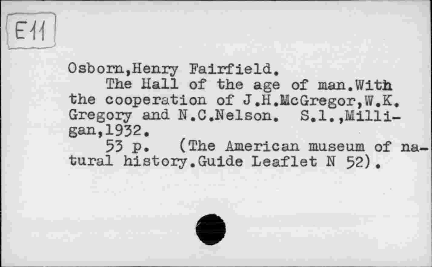 ﻿Osborn,Henry Fairfield.
The Hall of the age of man.With the cooperation of J.H,McGregor,W.K. Gregory and N.C.Nelson. S.I.,Milligan, 1932.
53 p. (The American museum of na tural history.Guide Leaflet N 52).